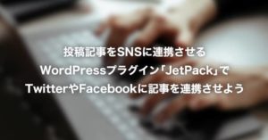 投稿記事をSNSに連携させるWordPressプラグイン「JetPack」でTwitterやFacebookに記事を連携させよう