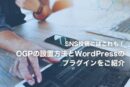 【SNS投稿にはこれも！】OGPの設置方法とWordPressのプラグインをご紹介